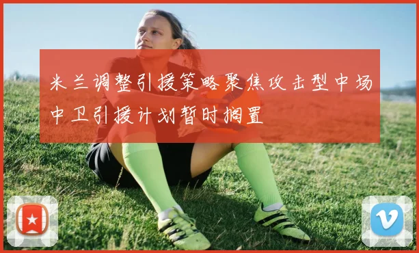 米兰调整引援策略聚焦攻击型中场中卫引援计划暂时搁置