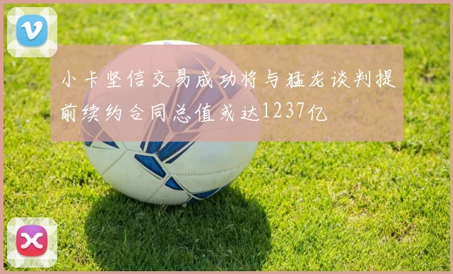 小卡坚信交易成功将与猛龙谈判提前续约合同总值或达1237亿