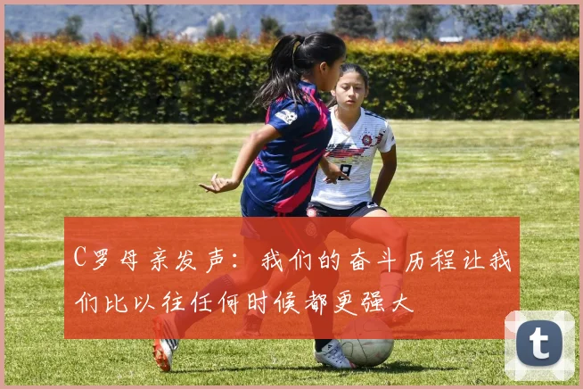 C罗母亲发声：我们的奋斗历程让我们比以往任何时候都更强大