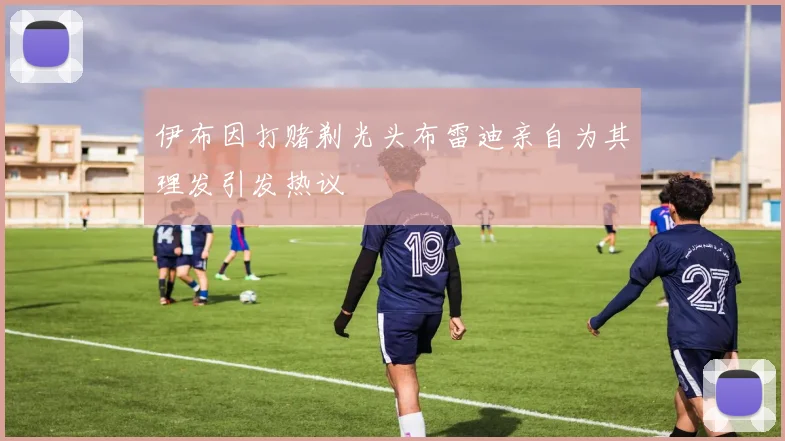 伊布因打赌剃光头布雷迪亲自为其理发引发热议