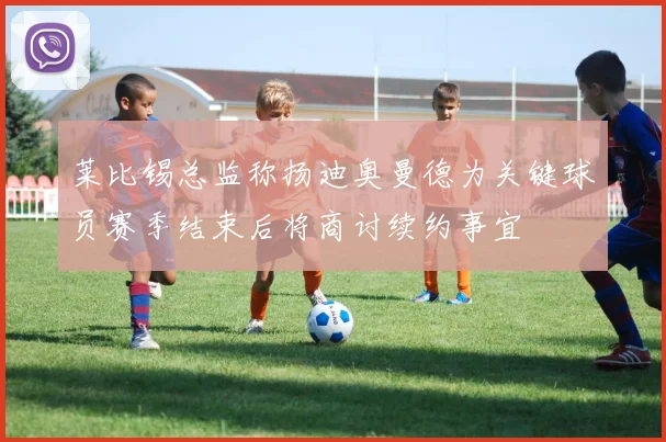 莱比锡总监称扬迪奥曼德为关键球员赛季结束后将商讨续约事宜