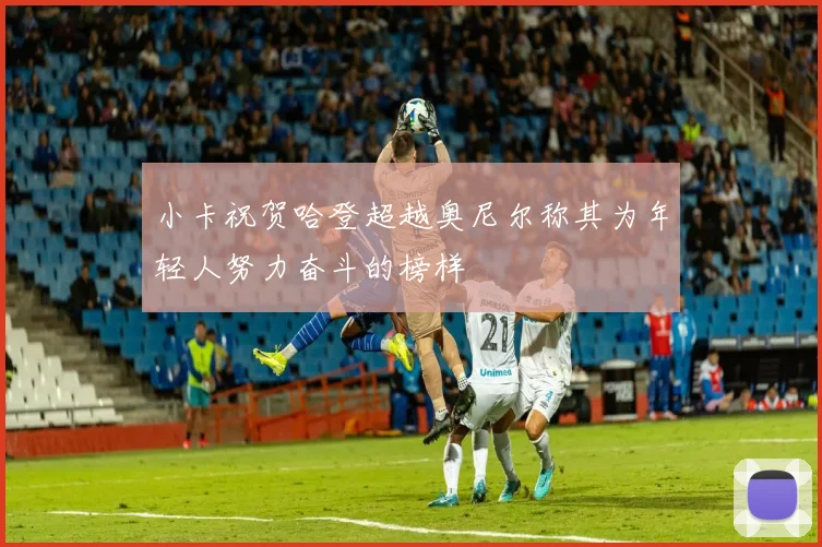 小卡祝贺哈登超越奥尼尔称其为年轻人努力奋斗的榜样