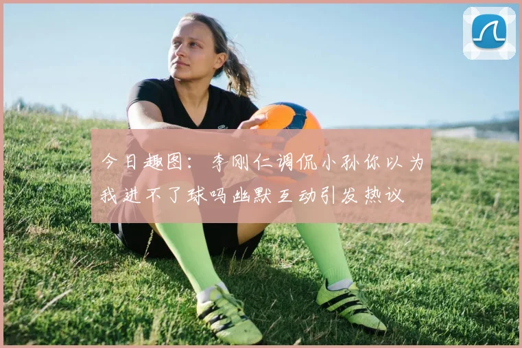 今日趣图：李刚仁调侃小孙你以为我进不了球吗幽默互动引发热议