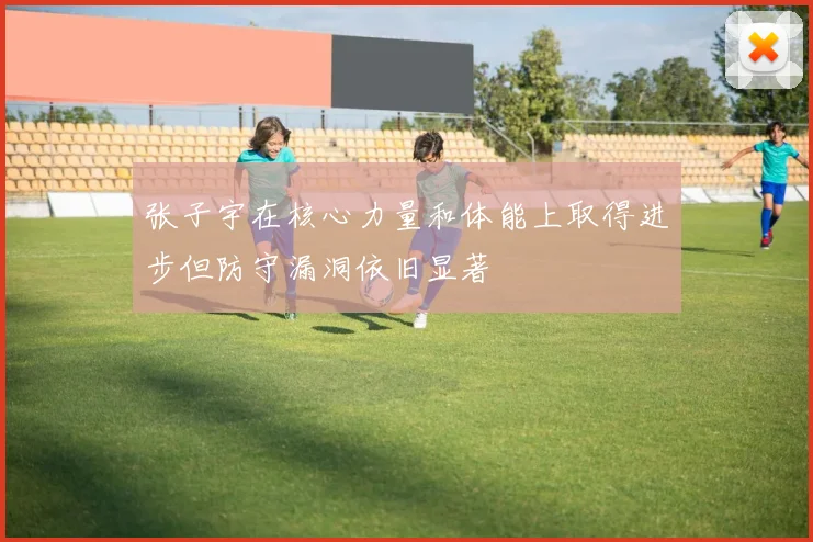 张子宇在核心力量和体能上取得进步但防守漏洞依旧显著