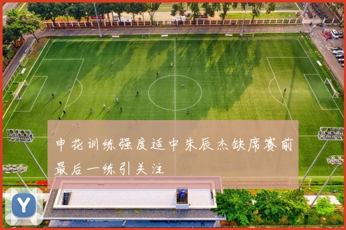 申花训练强度适中朱辰杰缺席赛前最后一练引关注
