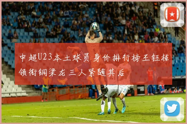 中超U23本土球员身价排行榜王钰栋领衔铜梁龙三人紧随其后