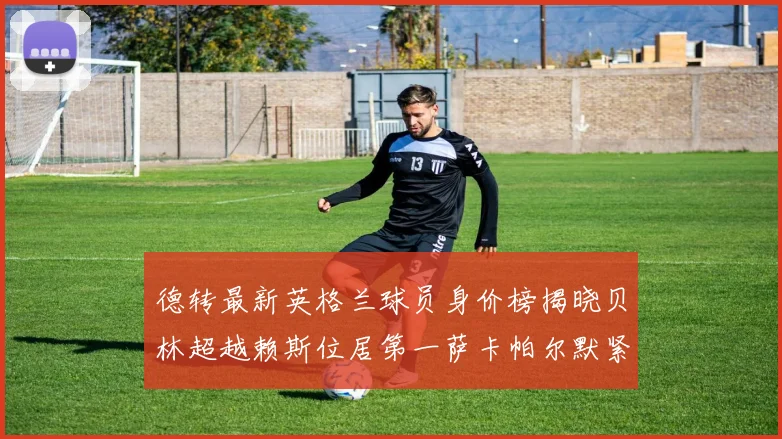 德转最新英格兰球员身价榜揭晓贝林超越赖斯位居第一萨卡帕尔默紧随其后