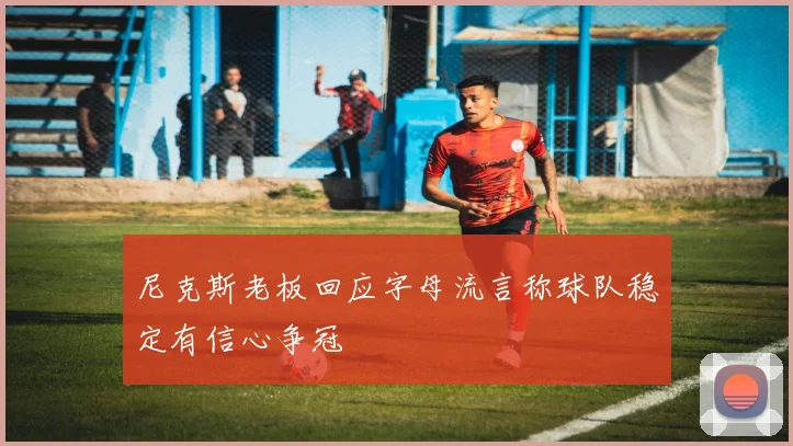 尼克斯老板回应字母流言称球队稳定有信心争冠
