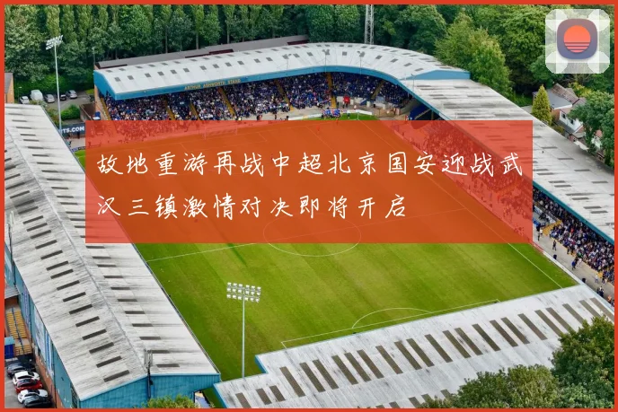 故地重游再战中超北京国安迎战武汉三镇激情对决即将开启