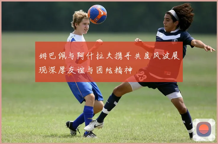 姆巴佩与阿什拉夫携手共度风波展现深厚友谊与团结精神