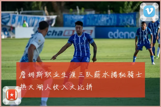 詹姆斯职业生涯三队薪水揭秘骑士热火湖人收入大比拼