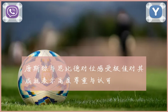 唐斯称与恩比德对位感受极佳对其成就表示高度尊重与认可