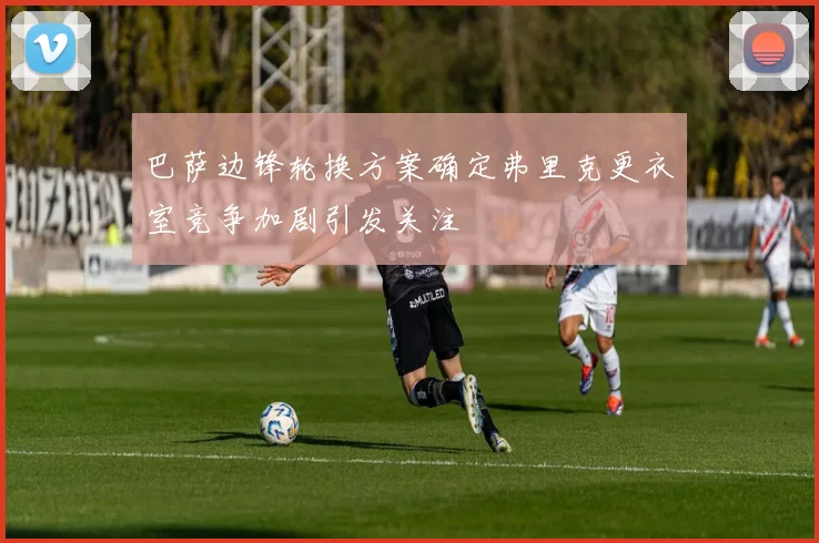 巴萨边锋轮换方案确定弗里克更衣室竞争加剧引发关注