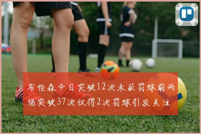 布伦森今日突破12次未获罚球前两场突破37次仅得2次罚球引发关注