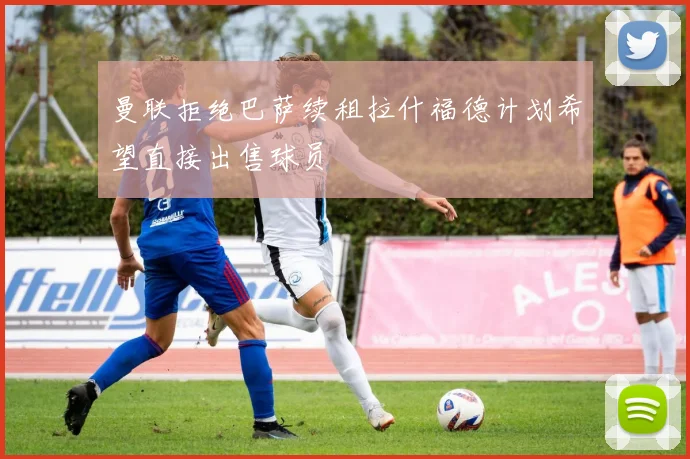 曼联拒绝巴萨续租拉什福德计划希望直接出售球员