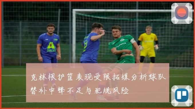 克林根护筐表现受限拓媒分析球队替补中锋不足与犯规风险