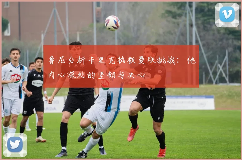 鲁尼分析卡里克执教曼联挑战：他内心深处的坚韧与决心