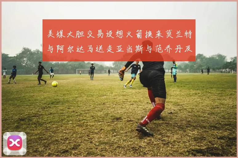美媒大胆交易设想火箭换来莫兰特与阿尔达马送走亚当斯与范乔丹及两个选秀权