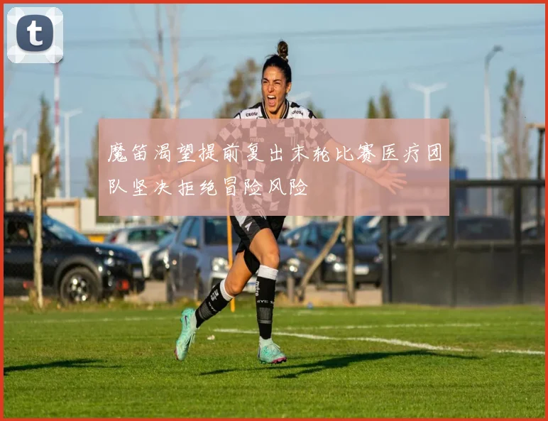 魔笛渴望提前复出末轮比赛医疗团队坚决拒绝冒险风险