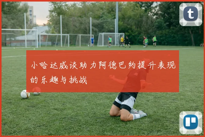 小哈达威谈助力阿德巴约提升表现的乐趣与挑战
