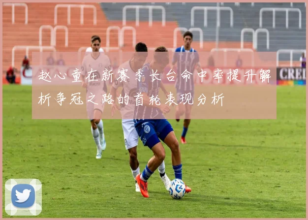赵心童在新赛季长台命中率提升解析争冠之路的首轮表现分析