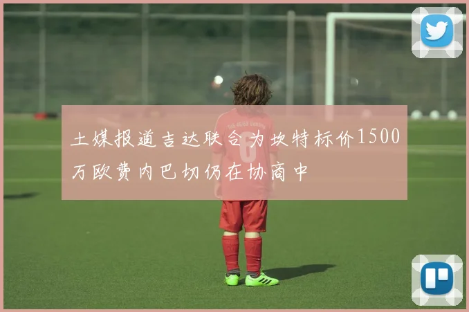 土媒报道吉达联合为坎特标价1500万欧费内巴切仍在协商中