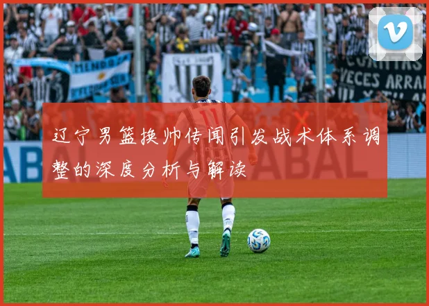 辽宁男篮换帅传闻引发战术体系调整的深度分析与解读