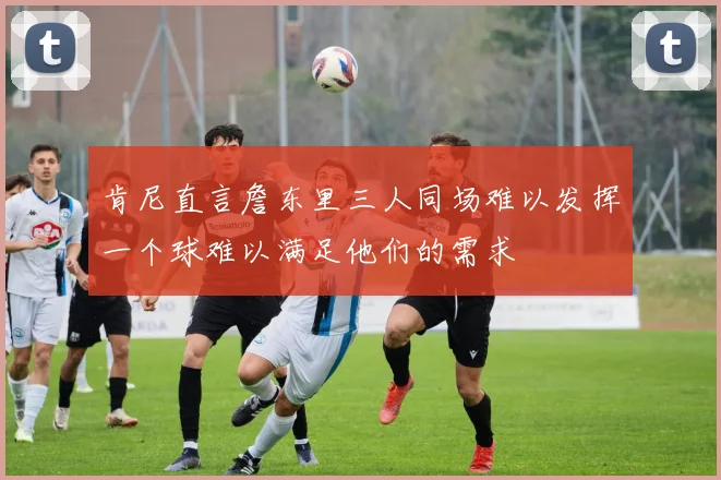 肯尼直言詹东里三人同场难以发挥一个球难以满足他们的需求