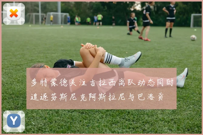 多特蒙德关注吉拉西离队动态同时追逐芬斯尼克阿斯拉尼与巴洛贡