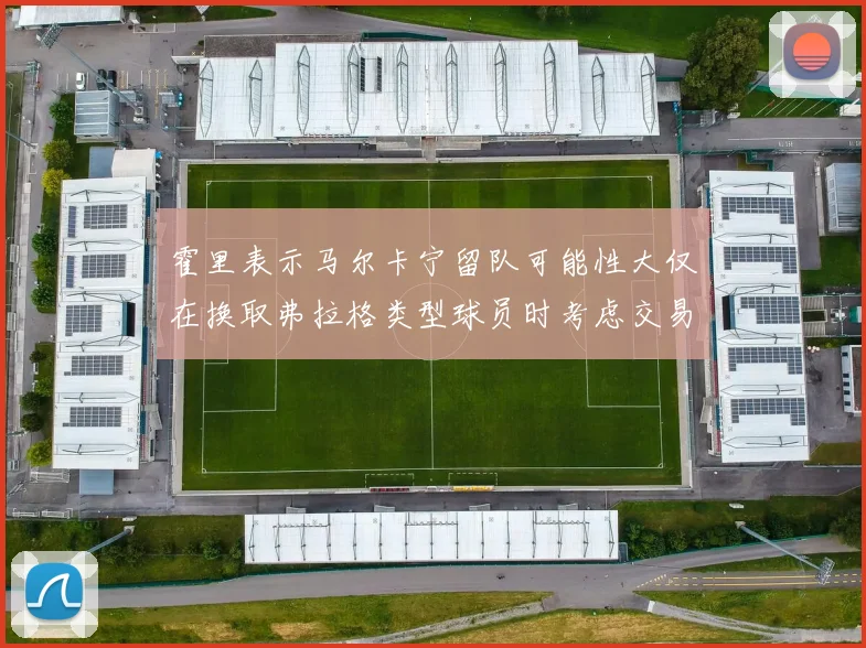 霍里表示马尔卡宁留队可能性大仅在换取弗拉格类型球员时考虑交易
