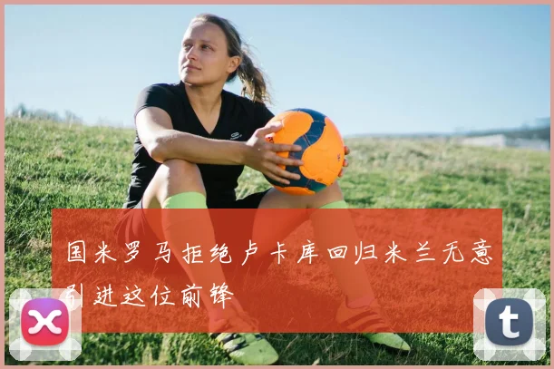 国米罗马拒绝卢卡库回归米兰无意引进这位前锋