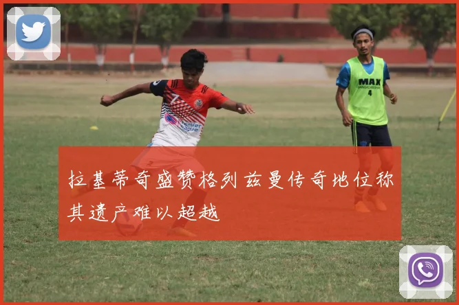 拉基蒂奇盛赞格列兹曼传奇地位称其遗产难以超越