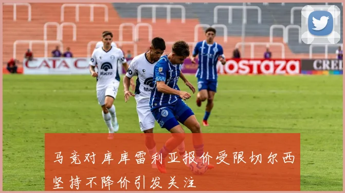 马竞对库库雷利亚报价受限切尔西坚持不降价引发关注