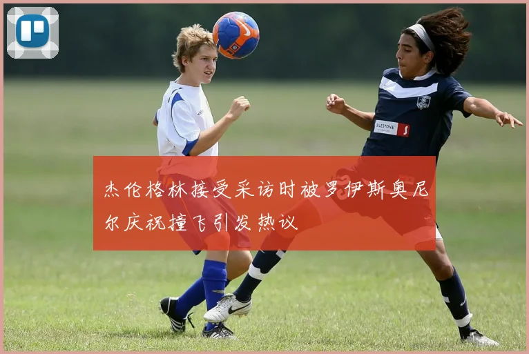 杰伦格林接受采访时被罗伊斯奥尼尔庆祝撞飞引发热议